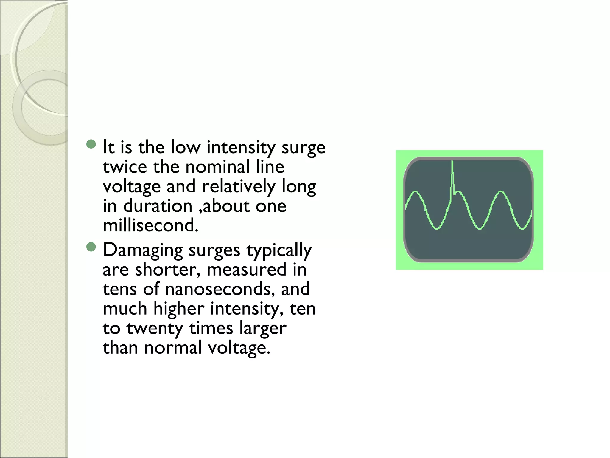  It

is the low intensity surge
twice the nominal line
voltage and relatively long
in duration ,about one
millisecond.
 Damaging surges typically
are shorter, measured in
tens of nanoseconds, and
much higher intensity, ten
to twenty times larger
than normal voltage.

 