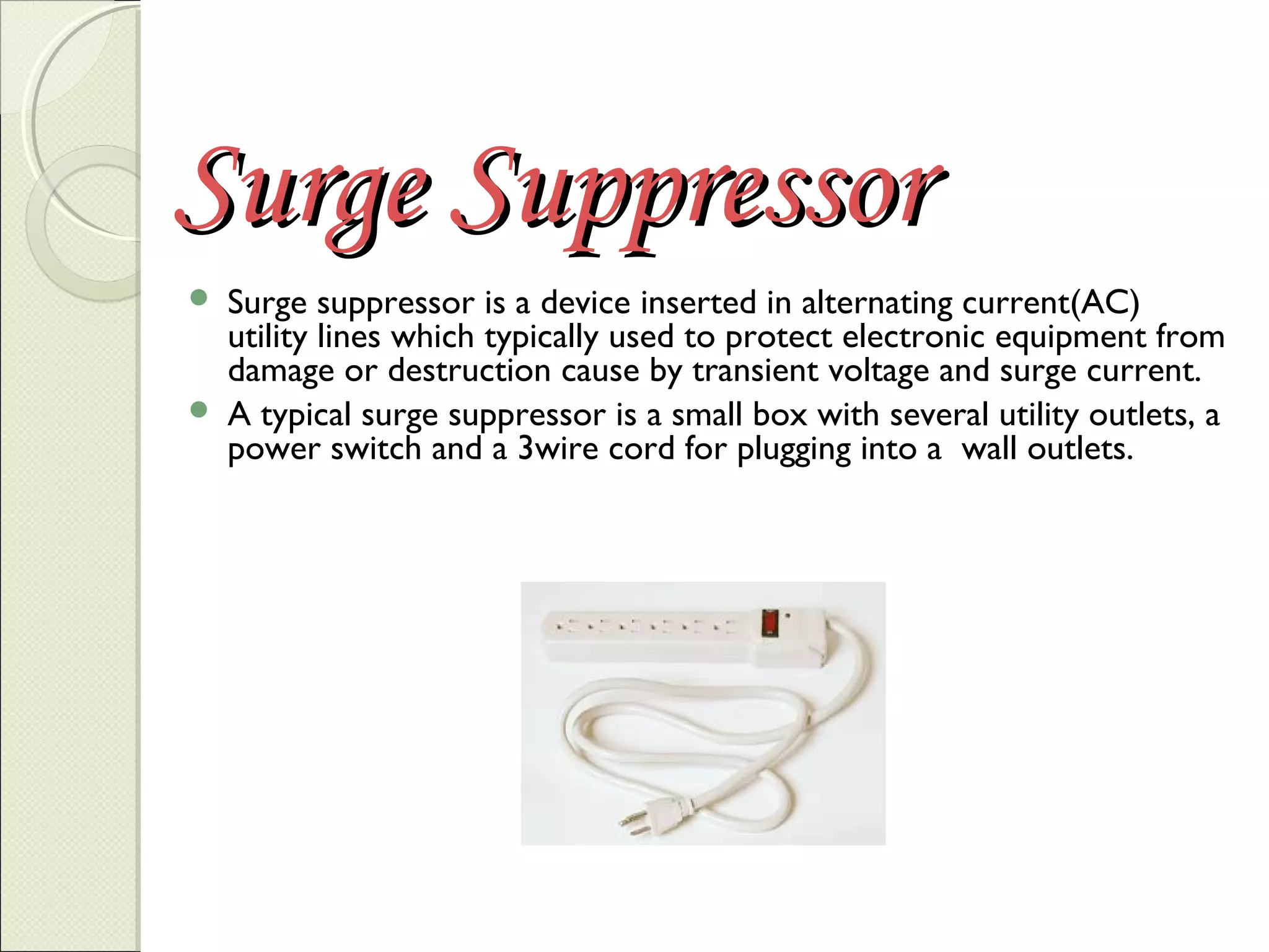 Surge Suppressor




Surge suppressor is a device inserted in alternating current(AC)
utility lines which typically used to protect electronic equipment from
damage or destruction cause by transient voltage and surge current.
A typical surge suppressor is a small box with several utility outlets, a
power switch and a 3wire cord for plugging into a wall outlets.

 