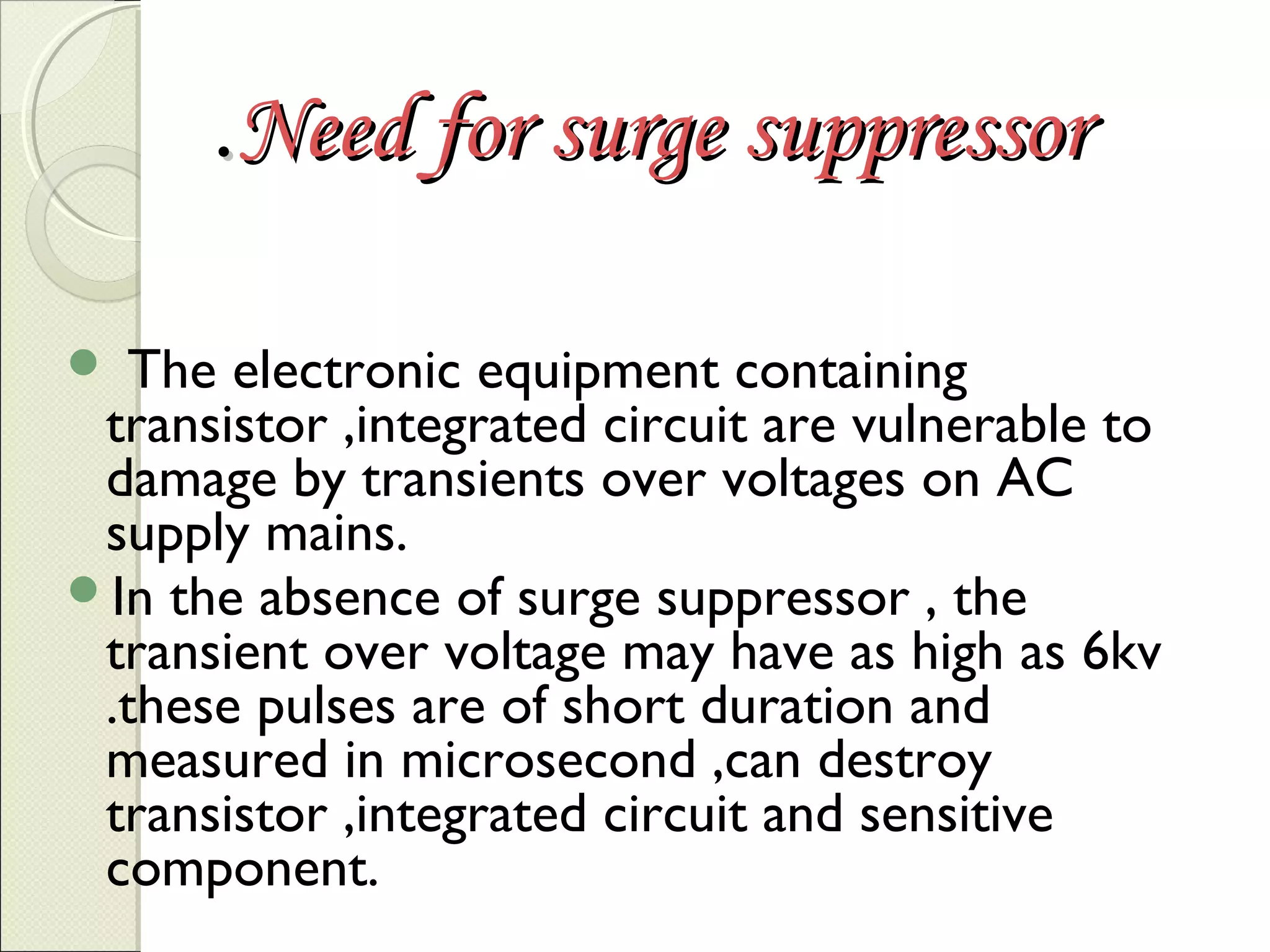 .Need for surge suppressor
The electronic equipment containing
transistor ,integrated circuit are vulnerable to
damage by transients over voltages on AC
supply mains.
In the absence of surge suppressor , the
transient over voltage may have as high as 6kv
.these pulses are of short duration and
measured in microsecond ,can destroy
transistor ,integrated circuit and sensitive
component.


 