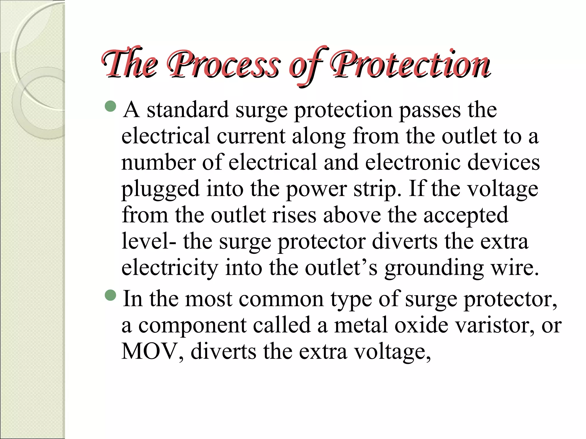 The Process of Protection
A

standard surge protection passes the
electrical current along from the outlet to a
number of electrical and electronic devices
plugged into the power strip. If the voltage
from the outlet rises above the accepted
level- the surge protector diverts the extra
electricity into the outlet’s grounding wire.
In the most common type of surge protector,
a component called a metal oxide varistor, or
MOV, diverts the extra voltage,

 