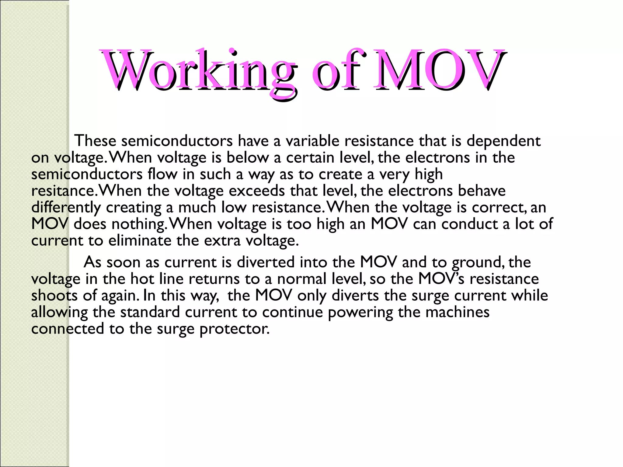 Working of MOV
These semiconductors have a variable resistance that is dependent
on voltage. When voltage is below a certain level, the electrons in the
semiconductors flow in such a way as to create a very high
resitance.When the voltage exceeds that level, the electrons behave
differently creating a much low resistance. When the voltage is correct, an
MOV does nothing. When voltage is too high an MOV can conduct a lot of
current to eliminate the extra voltage.
As soon as current is diverted into the MOV and to ground, the
voltage in the hot line returns to a normal level, so the MOV’s resistance
shoots of again. In this way, the MOV only diverts the surge current while
allowing the standard current to continue powering the machines
connected to the surge protector.

 