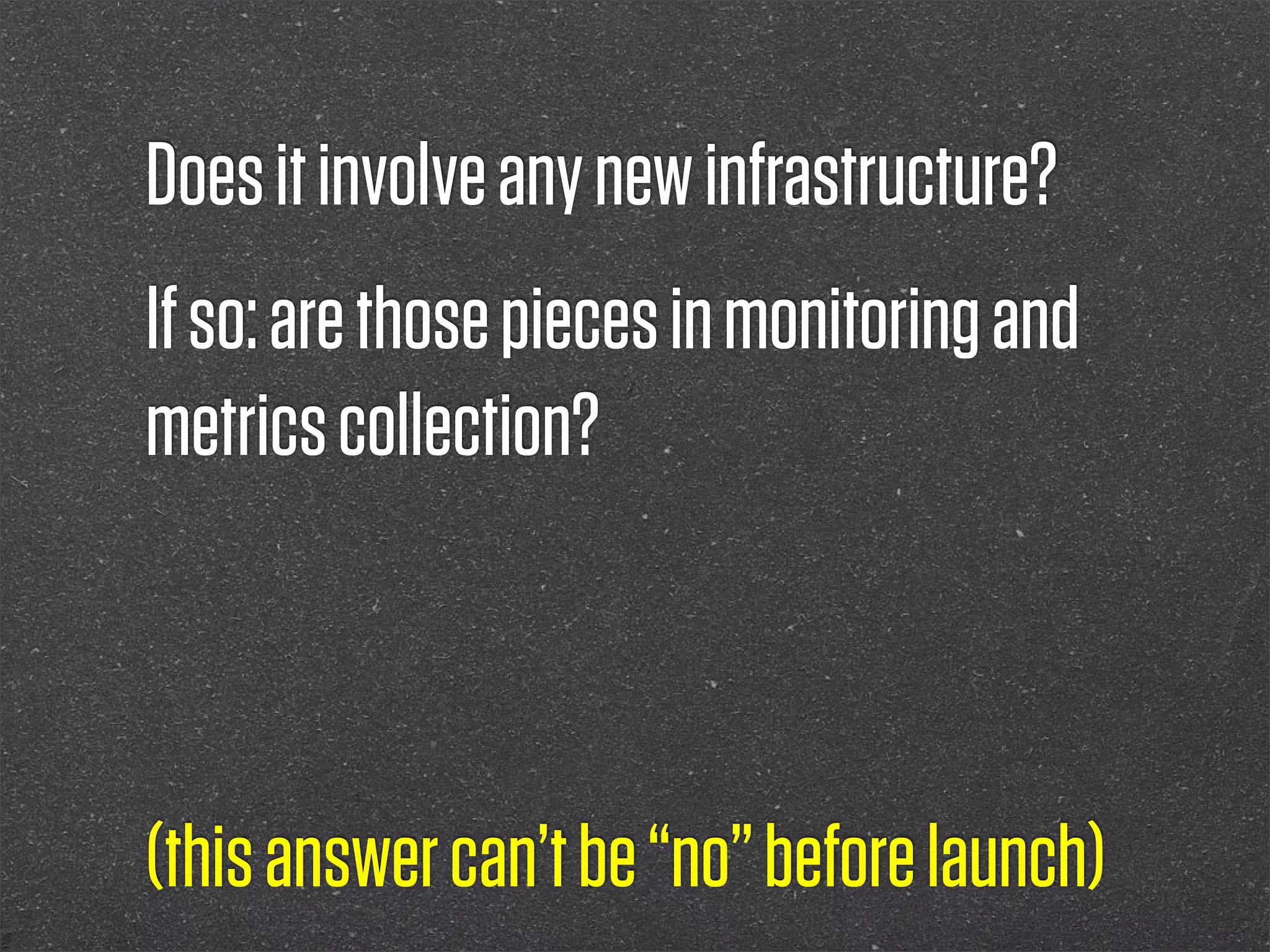 Does it involve any new infrastructure?
If so: are those pieces in monitoring and
metrics collection?



(this answer can’t be “no” before launch)
 