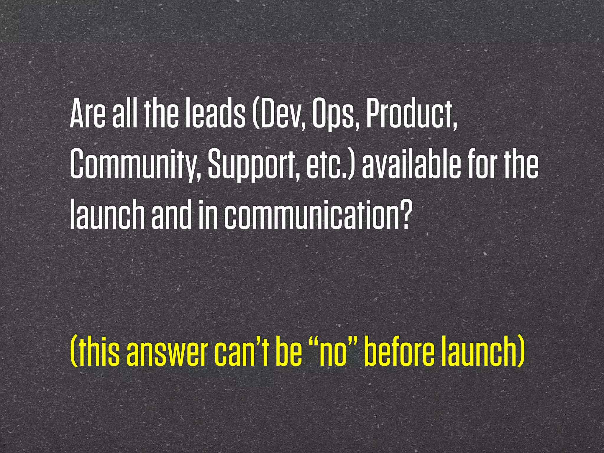 Are all the leads (Dev, Ops, Product,
Community, Support, etc.) available for the
launch and in communication?


(this answer can’t be “no” before launch)
 