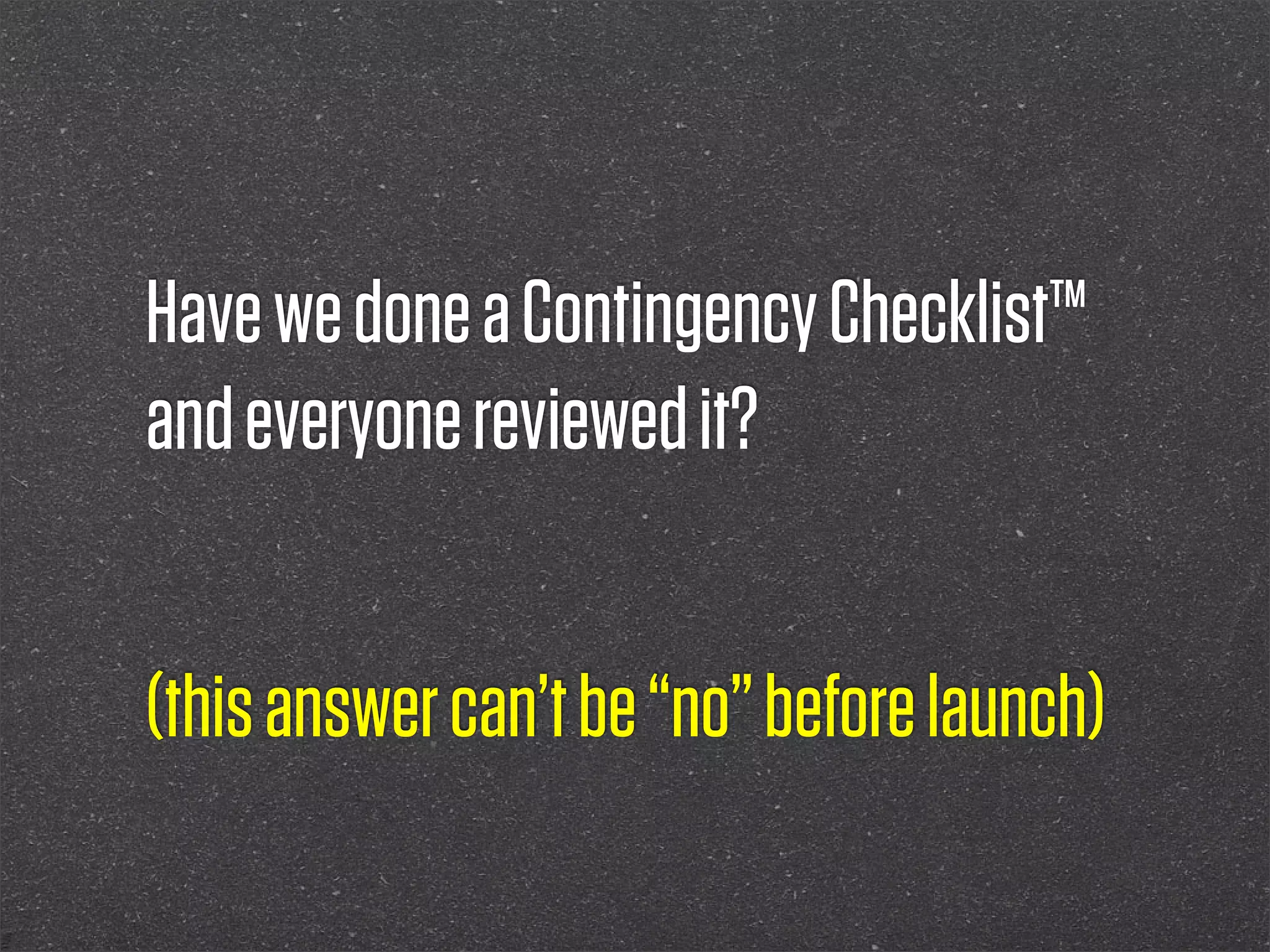 Have we done a Contingency Checklist™
and everyone reviewed it?


(this answer can’t be “no” before launch)
 