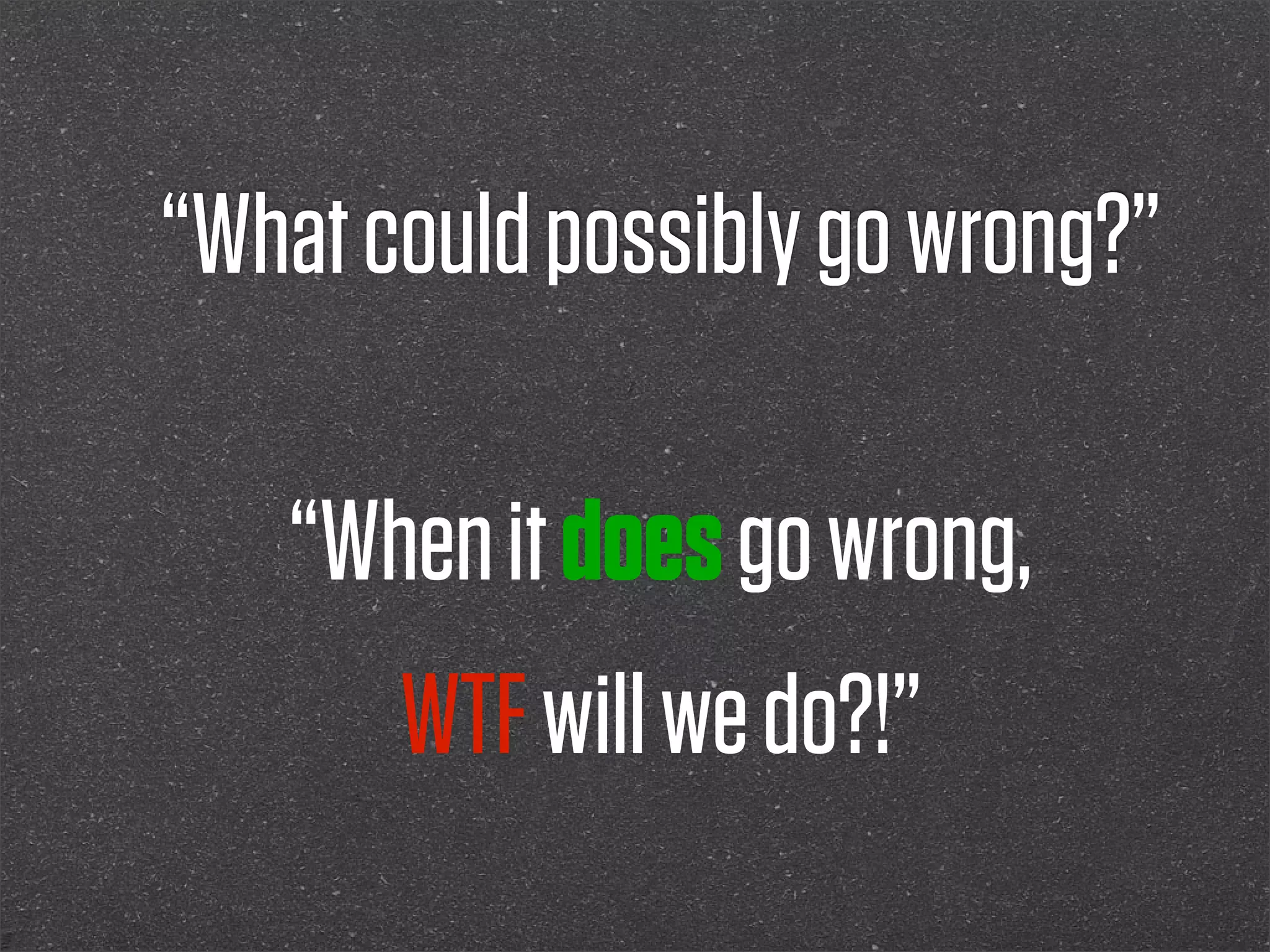 “What could possibly go wrong?”

   “When it does go wrong,
       WTF will we do?!”
 