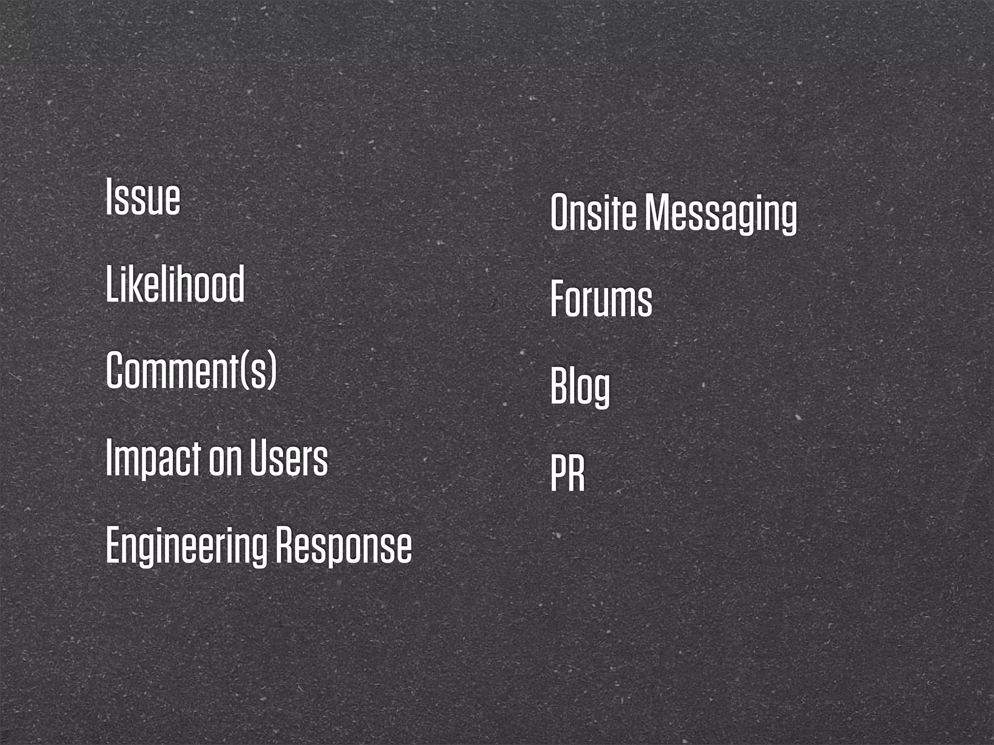 Issue                  Onsite Messaging
Likelihood             Forums
Comment(s)             Blog
Impact on Users        PR
Engineering Response
 
