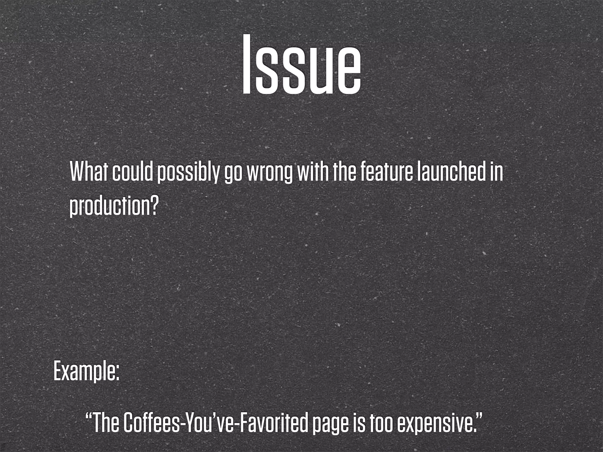 Issue
 What could possibly go wrong with the feature launched in
 production?




Example:
   “The Coﬀees-You’ve-Favorited page is too expensive.”
 
