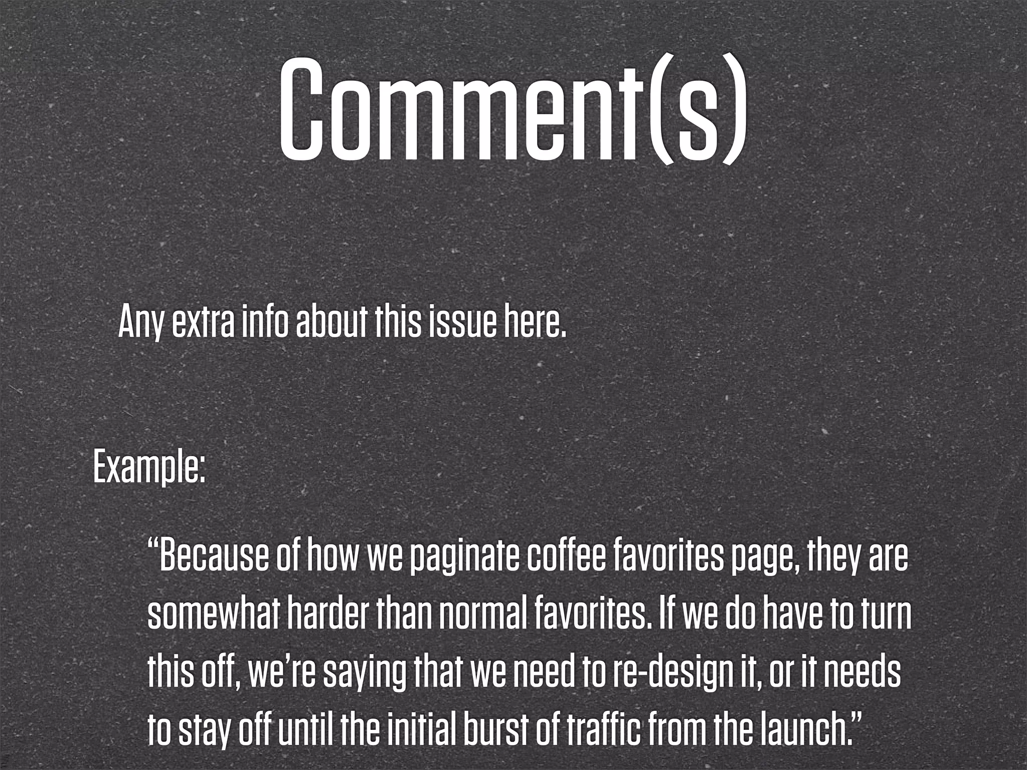 Comment(s)
 Any extra info about this issue here.


Example:
   “Because of how we paginate coﬀee favorites page, they are
   somewhat harder than normal favorites. If we do have to turn
   this oﬀ, we’re saying that we need to re-design it, or it needs
   to stay oﬀ until the initial burst of traﬃc from the launch.”
 