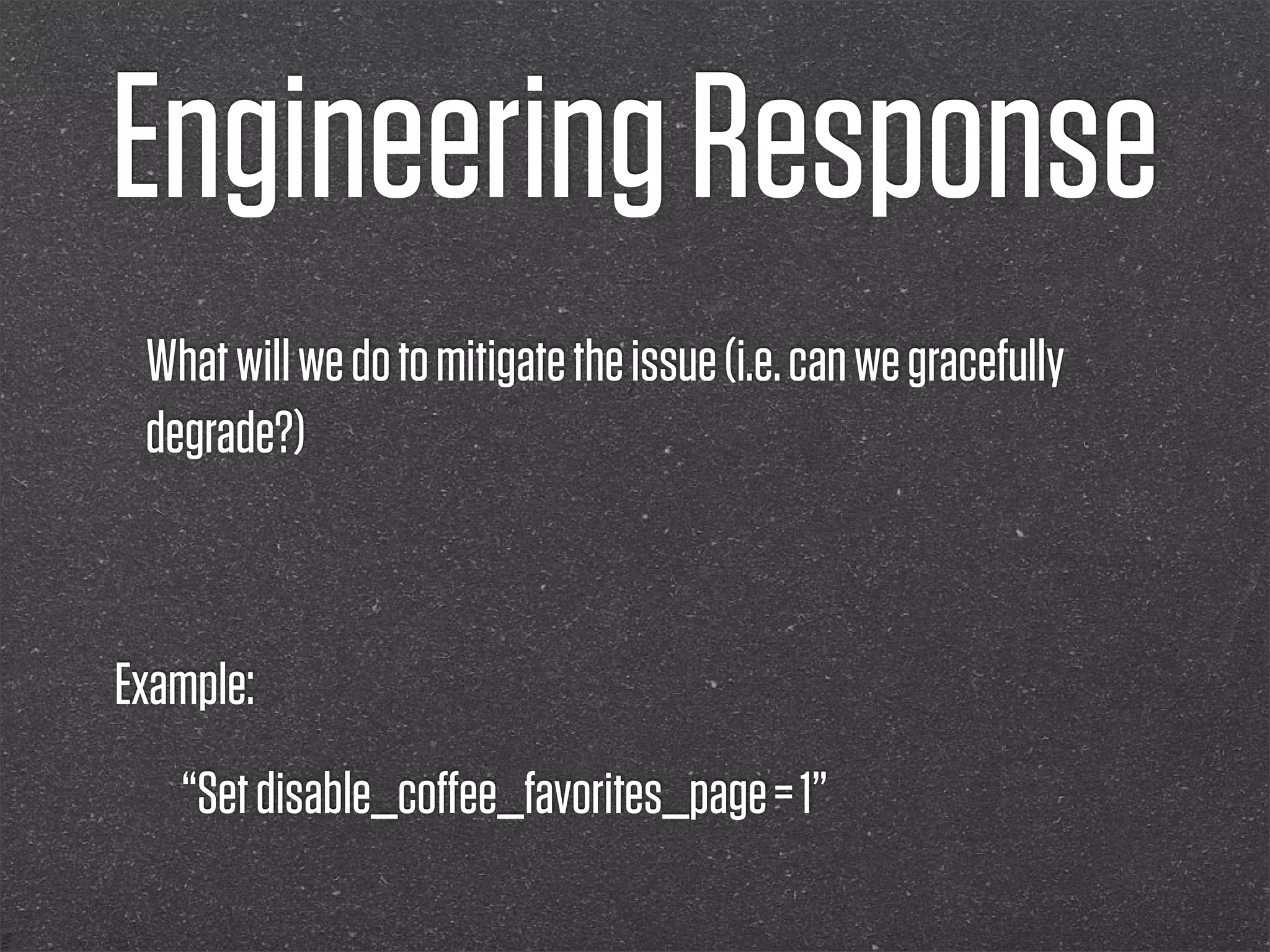 Engineering Response
 What will we do to mitigate the issue (i.e. can we gracefully
 degrade?)



Example:
   “Set disable_coﬀee_favorites_page = 1”
 