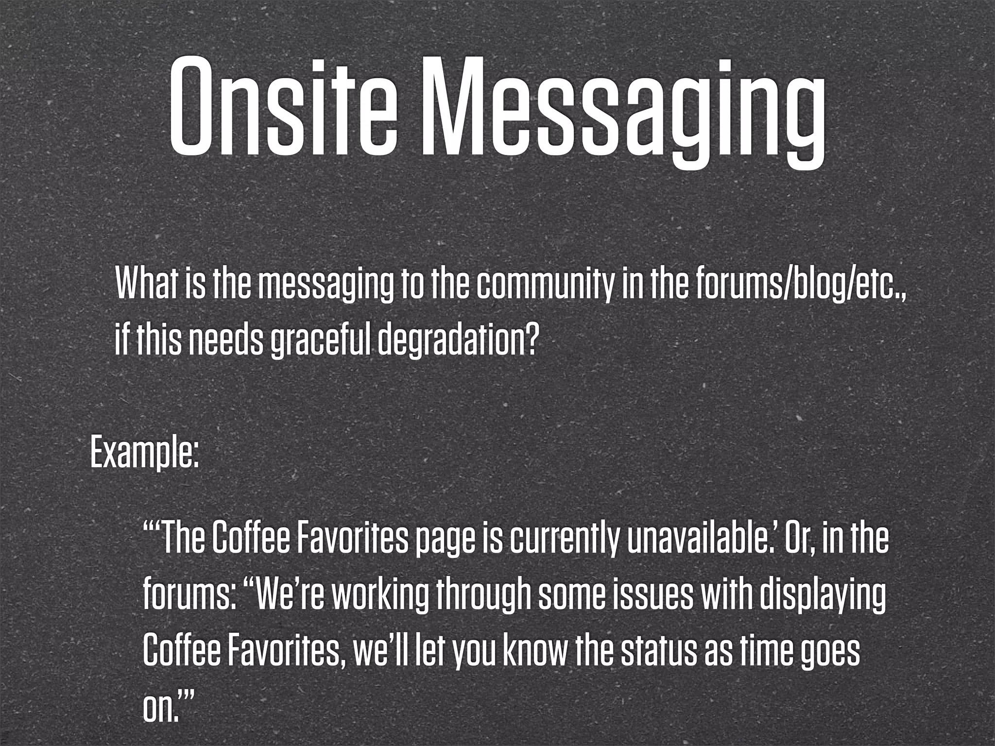 Onsite Messaging
 What is the messaging to the community in the forums/blog/etc.,
 if this needs graceful degradation?

Example:
   “‘The Coﬀee Favorites page is currently unavailable.’ Or, in the
   forums: “We’re working through some issues with displaying
   Coﬀee Favorites, we’ll let you know the status as time goes
   on.’”
 