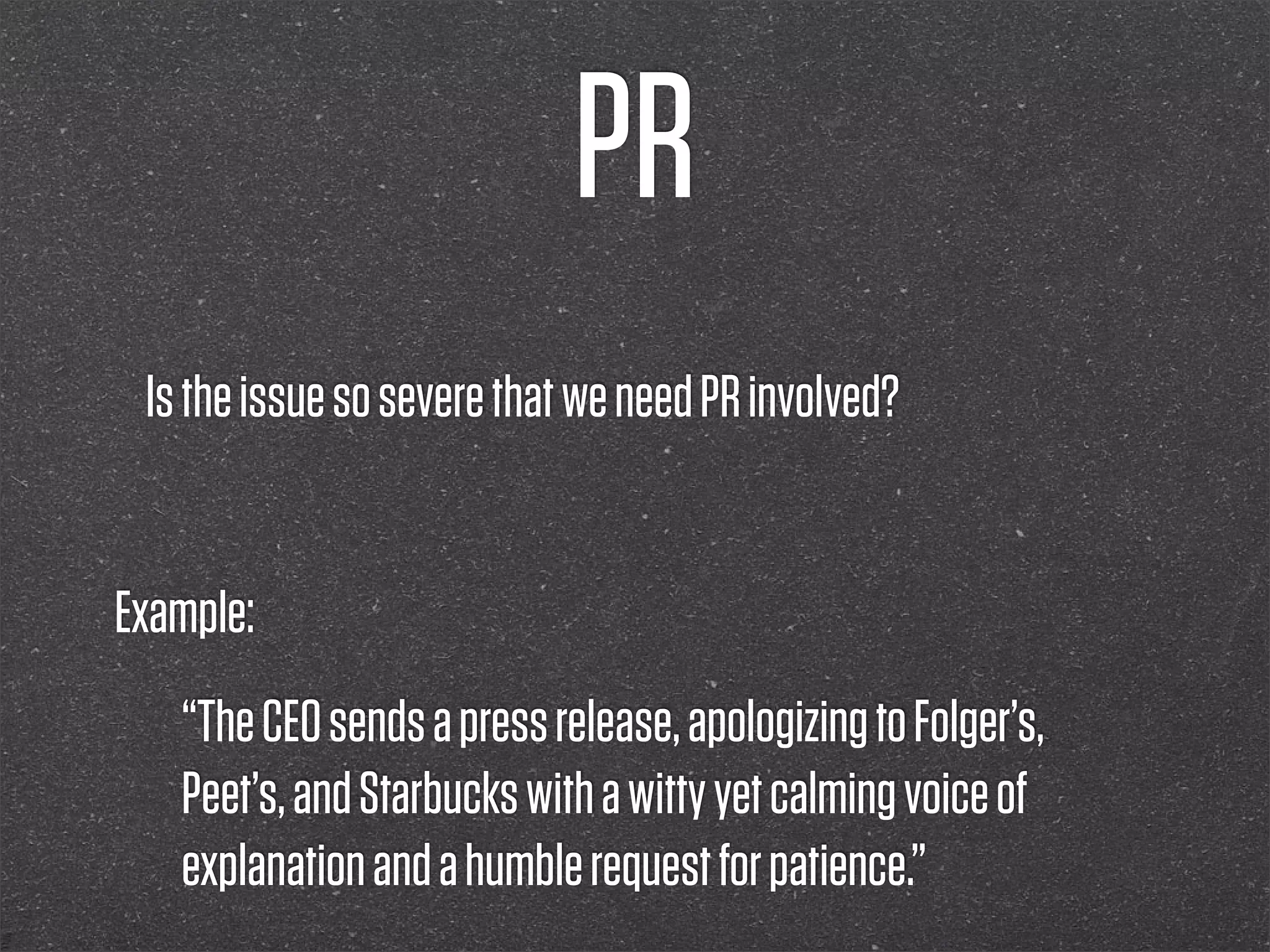 PR
 Is the issue so severe that we need PR involved?


Example:
   “The CEO sends a press release, apologizing to Folger’s,
   Peet’s, and Starbucks with a witty yet calming voice of
   explanation and a humble request for patience.”
 