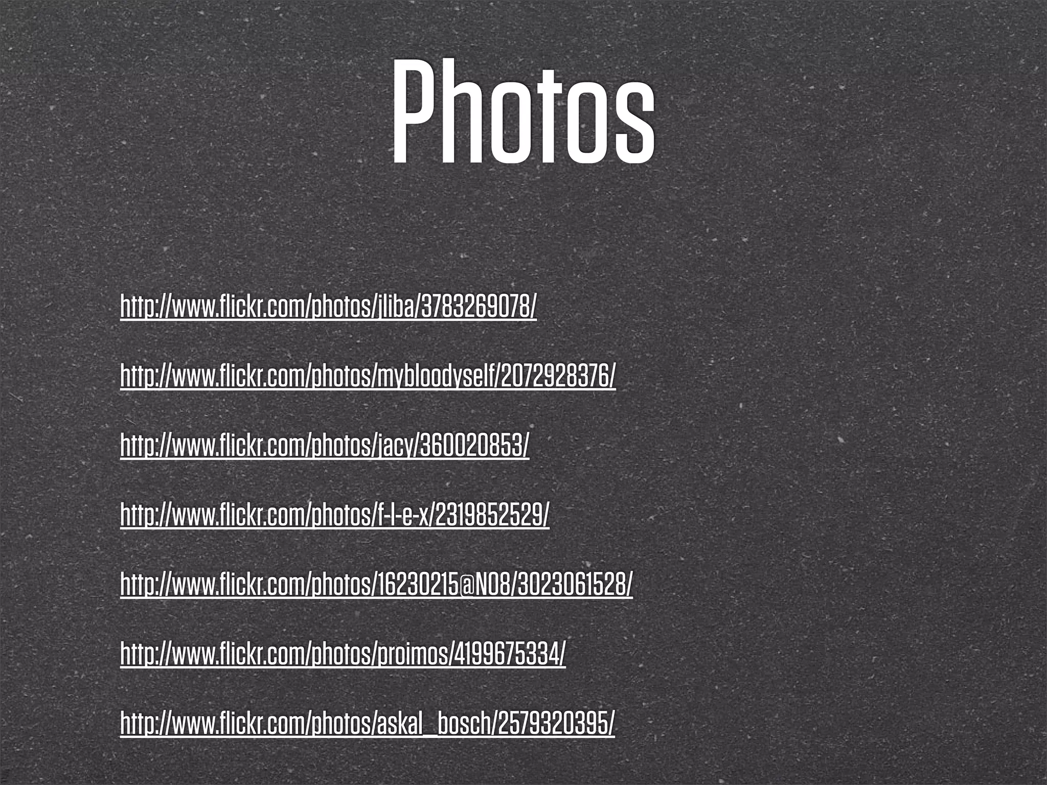 Photos
http://www.ﬂickr.com/photos/jliba/3783269078/

http://www.ﬂickr.com/photos/mybloodyself/2072928376/

http://www.ﬂickr.com/photos/jacy/360020853/

http://www.ﬂickr.com/photos/f-l-e-x/2319852529/

http://www.ﬂickr.com/photos/16230215@N08/3023061528/

http://www.ﬂickr.com/photos/proimos/4199675334/

http://www.ﬂickr.com/photos/askal_bosch/2579320395/
 