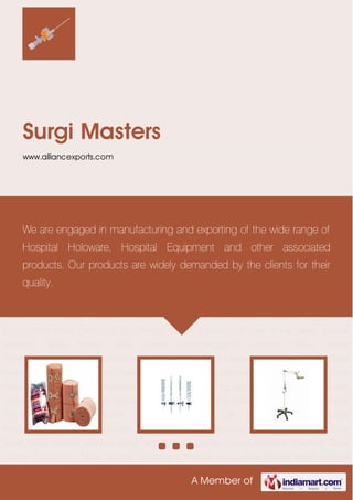 A Member of
Surgi Masters
www.alliancexports.com
Medical Disposables Laboratory Glass Ware Hospital Furniture Hospital Equipment Hospital
Holloware Lab Equipment Miscellaneous Products Agriculture Equipments Water Sanitation
Equipments Forest Equipments Solar Panel Glass Leware Adaptors Glass Bottles Glass Leware
Chromatography Columns Glass Leware Condensers Glass Leware Condensers Without
Joints Glass Leware Flasks Jointed Neck Glass Leware Gas Apparatus General
Glassware Interchangeable Glassware Low Actinic Amber Color Glassware Miscellaneous
Glassware Glass Leware Separating Dropping Funnels Glass Lewere Standard Ground
Joints Porc Lainware Medical Disposables Laboratory Glass Ware Hospital Furniture Hospital
Equipment Hospital Holloware Lab Equipment Miscellaneous Products Agriculture
Equipments Water Sanitation Equipments Forest Equipments Solar Panel Glass Leware
Adaptors Glass Bottles Glass Leware Chromatography Columns Glass Leware
Condensers Glass Leware Condensers Without Joints Glass Leware Flasks Jointed Neck Glass
Leware Gas Apparatus General Glassware Interchangeable Glassware Low Actinic Amber Color
Glassware Miscellaneous Glassware Glass Leware Separating Dropping Funnels Glass Lewere
Standard Ground Joints Porc Lainware Medical Disposables Laboratory Glass Ware Hospital
Furniture Hospital Equipment Hospital Holloware Lab Equipment Miscellaneous
Products Agriculture Equipments Water Sanitation Equipments Forest Equipments Solar
Panel Glass Leware Adaptors Glass Bottles Glass Leware Chromatography Columns Glass
Leware Condensers Glass Leware Condensers Without Joints Glass Leware Flasks Jointed
We are engaged in manufacturing and exporting of the wide range of
Hospital Holoware, Hospital Equipment and other associated
products. Our products are widely demanded by the clients for their
quality.
 