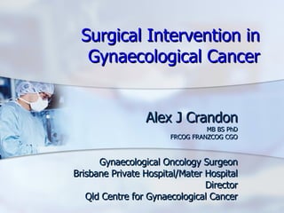 Surgical Intervention in Gynaecological Cancer Alex J Crandon MB BS PhD FRCOG FRANZCOG CGO Gynaecological Oncology Surgeon Brisbane Private Hospital/Mater Hospital Director Qld Centre for Gynaecological Cancer 