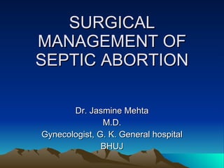 SURGICAL MANAGEMENT OF SEPTIC ABORTION Dr. Jasmine Mehta M.D. Gynecologist, G. K. General hospital BHUJ 