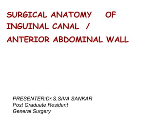 SURGICAL ANATOMY OF
INGUINAL CANAL /
ANTERIOR ABDOMINAL WALL
PRESENTER:Dr.S.SIVA SANKAR
Post Graduate Resident
General Surgery
 
