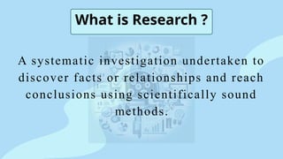 What is Research ?
A systematic investigation undertaken to
discover facts or relationships and reach
conclusions using scientifically sound
methods.
 