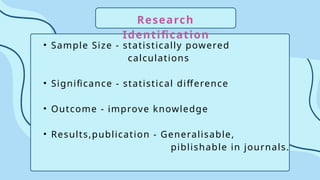 Research
Identification
• Sample Size - statistically powered
calculations
• Significance - statistical difference
• Outcome - improve knowledge
• Results,publication - Generalisable,
piblishable in journals.
 
