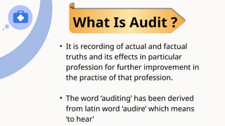 • It is recording of actual and factual
truths and its effects in particular
profession for further improvement in
the practise of that profession.
• The word ‘auditing’ has been derived
from latin word ‘audire’ which means
‘to hear’
What Is Audit ?
 