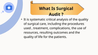 • It is systematic critical analysis of the quality
of surgical care, including the procedures
used , treatment, complications, the use of
resources, resulting outcomes and the
quality of life for the patients.
What Is Surgical
Audit ?
 