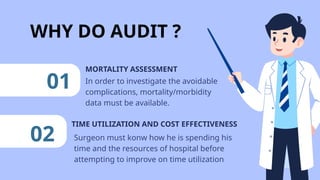 WHY DO AUDIT ?
TIME UTILIZATION AND COST EFFECTIVENESS
01 In order to investigate the avoidable
complications, mortality/morbidity
data must be available.
MORTALITY ASSESSMENT
02 Surgeon must konw how he is spending his
time and the resources of hospital before
attempting to improve on time utilization
 
