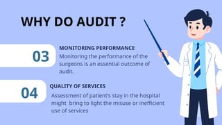 WHY DO AUDIT ?
QUALITY OF SERVICES
03 Monitoring the performance of the
surgeons is an essential outcome of
audit.
MONITORING PERFORMANCE
04 Assessment of patient’s stay in the hospital
might bring to light the misuse or inefficient
use of services
 