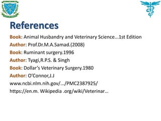 References
Book: Animal Husbandry and Veterinary Science...1st Edition
Author: Prof.Dr.M.A.Samad.(2008)
Book: Ruminant surgery.1996
Author: Tyagi,R.P.S. & Singh
Book: Dollar’s Veterinary Surgery.1980
Author: O’Connor,J.J
www.ncbi.nlm.nih.gov/.../PMC2387925/
https://en.m. Wikipedia .org/wiki/Veterinar…
 