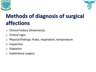 Methods of diagnosis of surgical
affections
o Clinical history (Anamnesis)
o Clinical signs
o Physical findings: Pulse, respiration, temperature
o Inspection
o Palpation
o Exploratory surgery
 