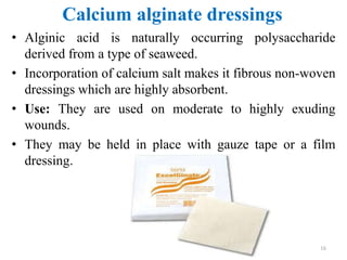 Calcium alginate dressings
• Alginic acid is naturally occurring polysaccharide
derived from a type of seaweed.
• Incorporation of calcium salt makes it fibrous non-woven
dressings which are highly absorbent.
• Use: They are used on moderate to highly exuding
wounds.
• They may be held in place with gauze tape or a film
dressing.
16
 