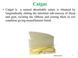 Catgut
• Catgut is a natural absorbable suture is obtained by
longitudinally slitting the intestinal sub-mucosa of sheep
and goat, twisting the ribbons and joining them in wet
condition giving monofilament finish.
31
 