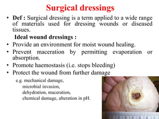 Surgical dressings
• Def : Surgical dressing is a term applied to a wide range
of materials used for dressing wounds or diseased
tissues.
Ideal wound dressings :
• Provide an environment for moist wound healing.
• Prevent maceration by permitting evaporation or
absorption.
• Promote haemostasis (i.e. stops bleeding)
• Protect the wound from further damage
e.g. mechanical damage,
microbial invasion,
dehydration, maceration,
chemical damage, alteration in pH.
4
 