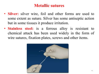 Metallic sutures
• Silver: silver wire, foil and other forms are used to
some extent as suture. Silver has some antiseptic action
but in some tissues it produce irritation.
• Stainless steel: is a ferrous alloy is resistant to
chemical attack has been used widely in the form of
wire sutures, fixation plates, screws and other items.
41
 