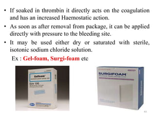 • If soaked in thrombin it directly acts on the coagulation
and has an increased Haemostatic action.
• As soon as after removal from package, it can be applied
directly with pressure to the bleeding site.
• It may be used either dry or saturated with sterile,
isotonic sodium chloride solution.
Ex : Gel-foam, Surgi-foam etc
43
 