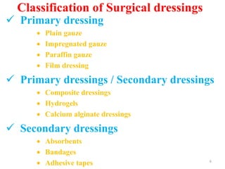 Classification of Surgical dressings
 Primary dressing
 Plain gauze
 Impregnated gauze
 Paraffin gauze
 Film dressing
 Primary dressings / Secondary dressings
 Composite dressings
 Hydrogels
 Calcium alginate dressings
 Secondary dressings
 Absorbents
 Bandages
 Adhesive tapes 6
 