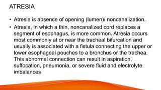 ATRESIA
• Atresia is absence of opening (lumen)/ noncanalization.
• Atresia, in which a thin, noncanalized cord replaces a
segment of esophagus, is more common. Atresia occurs
most commonly at or near the tracheal bifurcation and
usually is associated with a fistula connecting the upper or
lower esophageal pouches to a bronchus or the trachea.
This abnormal connection can result in aspiration,
suffocation, pneumonia, or severe fluid and electrolyte
imbalances
 