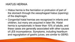 HIATUS HERNIA
• Hiatus hernia is the herniation or protrusion of part of
the stomach through the oesophageal hiatus (opening)
of the diaphragm.
• Congenital hiatal hernias are recognized in infants and
children, but many are acquired in later life. Hiatal
hernia is symptomatic in fewer than 10% of adults, and
these cases are generally associated with other causes
of LES incompetence. Symptoms, including heartburn
and regurgitation of gastric juices, are similar to GERD.
 