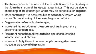 • The basic defect is the failure of the muscle fibres of the diaphragm
that form the margin of the oesophageal hiatus. This occurs due to
shortening of the esophagus which may be congenital or acquired.
• More commonly, it is acquired due to secondary factors which
cause fibrous scarring of the oesophagus as follows:
• Degeneration of muscle due to aging.
• Increased intra-abdominal pressure such as in pregnancy,
abdominal tumours etc.
• Recurrent oesophageal regurgitation and spasm causing
inflammation and fibrosis.
• Increase in fatty tissue in obese people causing decreased
muscular elasticity of diaphragm
 