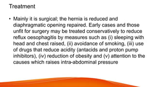 Treatment
• Mainly it is surgical; the hernia is reduced and
diaphragmatic opening repaired. Early cases and those
unfit for surgery may be treated conservatively to reduce
reflux oesophagitis by measures such as (i) sleeping with
head and chest raised, (ii) avoidance of smoking, (iii) use
of drugs that reduce acidity (antacids and proton pump
inhibitors), (iv) reduction of obesity and (v) attention to the
causes which raises intra-abdominal pressure
 