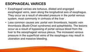 ESOPHAGEAL VARICES
• Esophageal varices are tortuous, dilated and engorged
esophageal veins, seen along the longitudinal axis of esophagus.
They occur as a result of elevated pressure in the portal venous
system, most commonly in cirrhosis of the liver .
• Less common causes are: portal vein thrombosis, hepatic vein
thrombosis (Budd-Chiari syndrome) and pylephlebitis. The lesions
occur as a result of bypassing of portal venous blood from the
liver to the oesophageal venous plexus. The increased venous
pressure in the superficial veins of the esophagus may result in
ulceration and massive bleeding.
 
