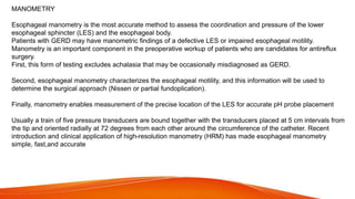 MANOMETRY
Esophageal manometry is the most accurate method to assess the coordination and pressure of the lower
esophageal sphincter (LES) and the esophageal body.
Patients with GERD may have manometric findings of a defective LES or impaired esophageal motility.
Manometry is an important component in the preoperative workup of patients who are candidates for antireflux
surgery.
First, this form of testing excludes achalasia that may be occasionally misdiagnosed as GERD.
Second, esophageal manometry characterizes the esophageal motility, and this information will be used to
determine the surgical approach (Nissen or partial fundoplication).
Finally, manometry enables measurement of the precise location of the LES for accurate pH probe placement
Usually a train of five pressure transducers are bound together with the transducers placed at 5 cm intervals from
the tip and oriented radially at 72 degrees from each other around the circumference of the catheter. Recent
introduction and clinical application of high-resolution manometry (HRM) has made esophageal manometry
simple, fast,and accurate
 