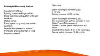 Esophageal Manometry Analysis
Assessment of EGJ:
Resting pressure (Phigh or low)
Does EJG relax adequately with wet
swallows
Hiatus hernia
Esophageal body response to wet
swallows
Is peristalsis present or absent?
Peristaltic amplitude (high or low)
Is spasm present
Sphincters
Upper esophageal sphincter (UES)
3 cm long
Resting pressure: 20-60 mm Hg
Lower esophageal sphincter (LES)
Not an anatomically defined sphincter in man
Called "zone of high pressure"
Serves to reduce gastric regurgitation and
reflux
Located in the distal 3-5 cm of the esophagus
Normal resting pressure: 10-20 mm Hg
 