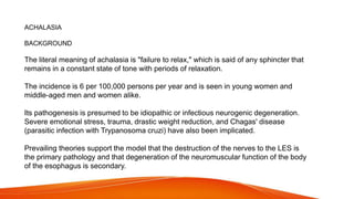 ACHALASIA
BACKGROUND
The literal meaning of achalasia is "failure to relax," which is said of any sphincter that
remains in a constant state of tone with periods of relaxation.
The incidence is 6 per 100,000 persons per year and is seen in young women and
middle-aged men and women alike.
Its pathogenesis is presumed to be idiopathic or infectious neurogenic degeneration.
Severe emotional stress, trauma, drastic weight reduction, and Chagas' disease
(parasitic infection with Trypanosoma cruzi) have also been implicated.
Prevailing theories support the model that the destruction of the nerves to the LES is
the primary pathology and that degeneration of the neuromuscular function of the body
of the esophagus is secondary.
 