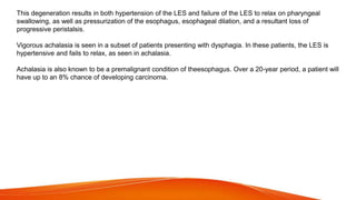This degeneration results in both hypertension of the LES and failure of the LES to relax on pharyngeal
swallowing, as well as pressurization of the esophagus, esophageal dilation, and a resultant loss of
progressive peristalsis.
Vigorous achalasia is seen in a subset of patients presenting with dysphagia. In these patients, the LES is
hypertensive and fails to relax, as seen in achalasia.
Achalasia is also known to be a premalignant condition of theesophagus. Over a 20-year period, a patient will
have up to an 8% chance of developing carcinoma.
 