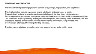 SYMPTOMS AND DIAGNOSIS
The classic triad of presenting symptoms consists of dysphagia, regurgitation, and weight loss.
The dysphagia that patients experience begins with liquids and progresses to solids.
They eat slowly and use large volumes of water to help wash the food down into the stomach.
As the water builds up pressure, retrosternal chest pain is experienced and can be quite severe until the
LES opens and is quickly relieving. Regurgitation of undigested, foul-smelling foods is common, and with
progressive disease, aspiration can become life-threatening. Pneumonia, lung abscess, and
bronchiectasis often result from long-standing achalasia.
The diagnosis of achalasia is usually made from an esophagram and a motility study.
 