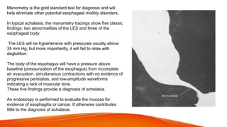 Manometry is the gold standard test for diagnosis and will
help eliminate other potential esophageal motility disorders.
In typical achalasia, the manometry tracings show five classic
findings: two abnormalities of the LES and three of the
esophageal body.
The LES will be hypertensive with pressures usually above
35 mm Hg, but more importantly, it will fail to relax with
deglutition.
The body of the esophagus will have a pressure above
baseline (pressurization of the esophagus) from incomplete
air evacuation, simultaneous contractions with no evidence of
progressive peristalsis, and low-amplitude waveforms
indicating a lack of muscular tone.
These five findings provide a diagnosis of achalasia.
An endoscopy is performed to evaluate the mucosa for
evidence of esophagitis or cancer. It otherwise contributes
little to the diagnosis of achalasia.
 