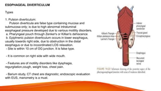 ESOPHAGEAL DIVERTICULUM
Types
1. Pulsion diverticulum:
Pulsion diverticula are false type containing mucosa and
submucosa only; is due to high abnormal intraluminal
esophageal pressure developed due to various motility disorders.
a. Pharyngeal pouch through Zenker's or Killian's dehiscence
b. Epiphrenic pulsion diverticulum occurs in lower esophagus,
usually towards right side, due to obstruction in the distal
esophagus or due to incoordinated LOS relaxation.
- Site is within 10 cm of OG junction. It is false type.
- It is common on right side with wide mouth.
- Features are of motility disorders like dysphagia,
regurgitation,cough, weight loss, chest pain.
- Barium study, CT chest are diagnostic; endoscopic evaluation
with EUS, manometry is a must.
 