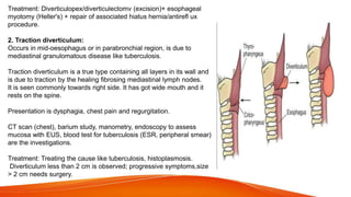 Treatment: Diverticulopex/diverticulectomv (excision)+ esophageal
myotomy (Heller's) + repair of associated hiatus hernia/antirefl ux
procedure.
2. Traction diverticulum:
Occurs in mid-oesophagus or in parabronchial region, is due to
mediastinal granulomatous disease like tuberculosis.
Traction diverticulum is a true type containing all layers in its wall and
is due to traction by the healing fibrosing mediastinal lymph nodes.
It is seen commonly towards right side. It has got wide mouth and it
rests on the spine.
Presentation is dysphagia, chest pain and regurgitation.
CT scan (chest), barium study, manometry, endoscopy to assess
mucosa with EUS, blood test for tuberculosis (ESR, peripheral smear)
are the investigations.
Treatment: Treating the cause like tuberculosis, histoplasmosis.
Diverticulum less than 2 cm is observed; progressive symptoms,size
> 2 cm needs surgery.
 