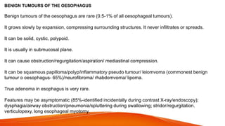 BENIGN TUMOURS OF THE OESOPHAGUS
Benign tumours of the oesophagus are rare (0.5-1% of all oesophageal tumours).
It grows slowly by expansion, compressing surrounding structures. It never infiltrates or spreads.
It can be solid, cystic, polypoid.
It is usually in submucosal plane.
It can cause obstruction/regurgitation/aspiration/ mediastinal compression.
It can be squamous papilloma/polyp/inflammatory pseudo tumour/ leiomvoma (commonest benign
tumour o oesophagus- 65%)/neurofibroma/ rhabdomvoma/ lipoma.
True adenoma in esophagus is very rare.
Features may be asymptomatic (85%-identified incidentally during contrast X-ray/endoscopy);
dysphagia/airway obstruction/pneumonia/spluttering during swallowing; stridor/regurgitation.
verticulopexy, long esophageal myotomy.
 