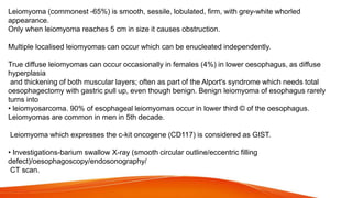Leiomyoma (commonest -65%) is smooth, sessile, lobulated, firm, with grey-white whorled
appearance.
Only when leiomyoma reaches 5 cm in size it causes obstruction.
Multiple localised leiomyomas can occur which can be enucleated independently.
True diffuse leiomyomas can occur occasionally in females (4%) in lower oesophagus, as diffuse
hyperplasia
and thickening of both muscular layers; often as part of the Alport's syndrome which needs total
oesophagectomy with gastric pull up, even though benign. Benign leiomyoma of esophagus rarely
turns into
• leiomyosarcoma. 90% of esophageal leiomyomas occur in lower third © of the oesophagus.
Leiomyomas are common in men in 5th decade.
Leiomyoma which expresses the c-kit oncogene (CD117) is considered as GIST.
• Investigations-barium swallow X-ray (smooth circular outline/eccentric filling
defect)/oesophagoscopy/endosonography/
CT scan.
 
