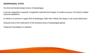 OESOPHAGEAL CYSTS
It is 2nd commonest benign tumour of oesophagus.
It can be congenital or acquired. Congenital is derived from foregut. It contains mucous. It is lined by ciliated
columnar epithelium.
In infants it is common in upper third of esophagus; often with a fistula into airway. It can cause obstruction.
Acquired cyst is from obstruction of the excretory ducts of oesophageal glands.
Treatment: Enucleation or resection
 
